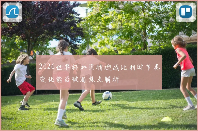 2026世界杯加贝特迎战比利时节奏变化能否破局焦点解析