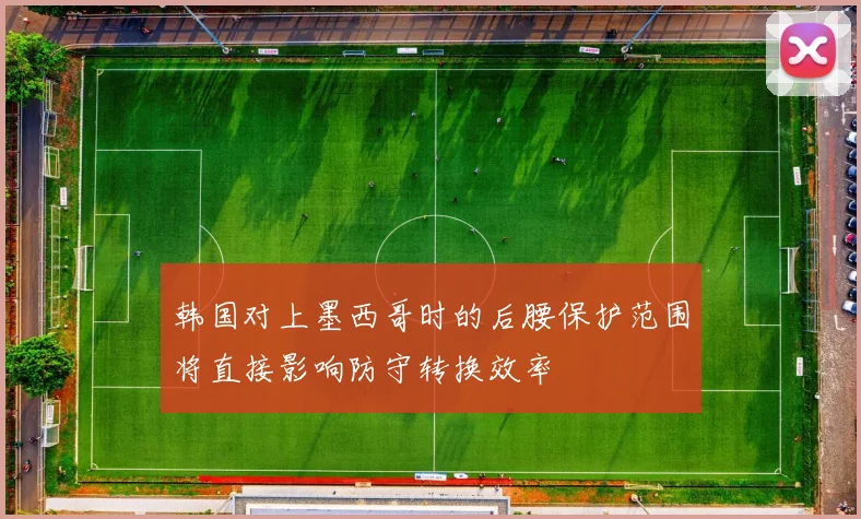 韩国对上墨西哥时的后腰保护范围将直接影响防守转换效率