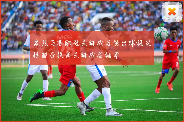 聚焦马赛欧冠关键战后场出球稳定性能否提高关键战容错率