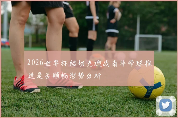 2026世界杯绍切克迎战南非带球推进是否顺畅形势分析