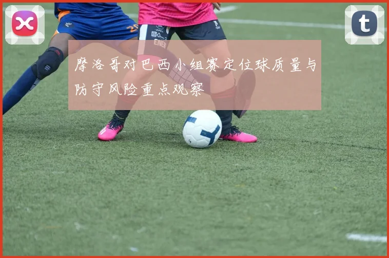 摩洛哥对巴西小组赛定位球质量与防守风险重点观察