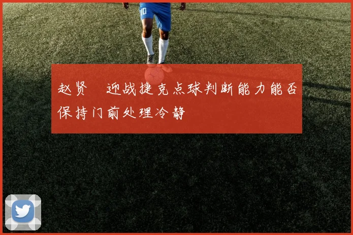 赵贤祐迎战捷克点球判断能力能否保持门前处理冷静