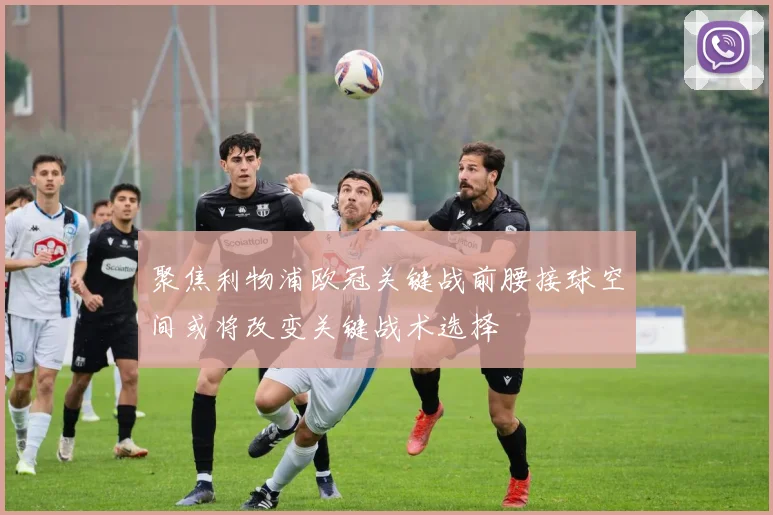 聚焦利物浦欧冠关键战前腰接球空间或将改变关键战术选择