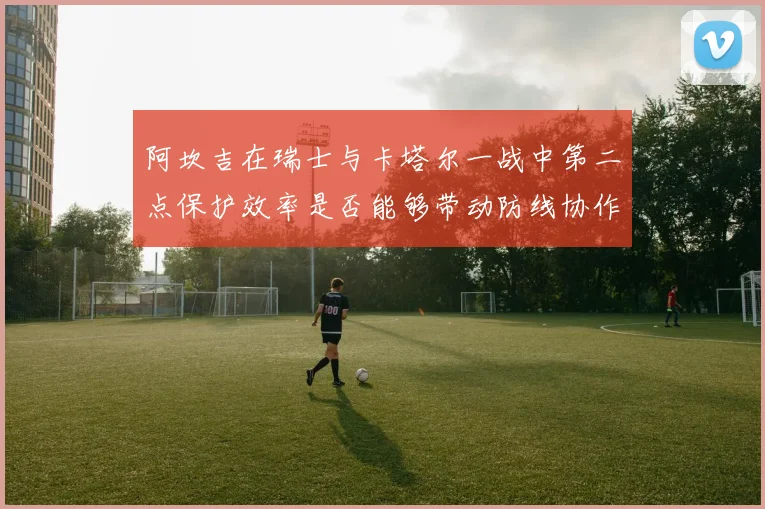 阿坎吉在瑞士与卡塔尔一战中第二点保护效率是否能够带动防线协作