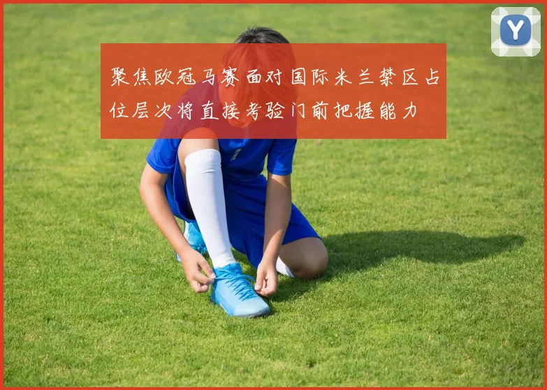 聚焦欧冠马赛面对国际米兰禁区占位层次将直接考验门前把握能力