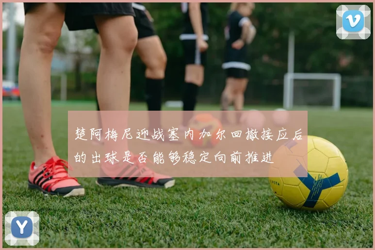 楚阿梅尼迎战塞内加尔回撤接应后的出球是否能够稳定向前推进