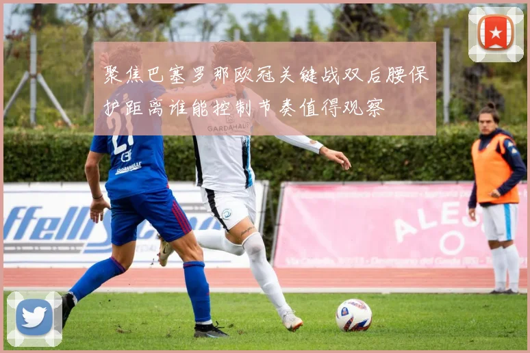 聚焦巴塞罗那欧冠关键战双后腰保护距离谁能控制节奏值得观察