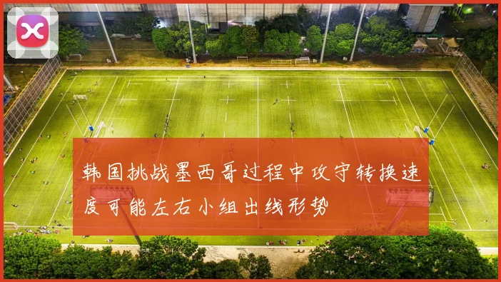 韩国挑战墨西哥过程中攻守转换速度可能左右小组出线形势