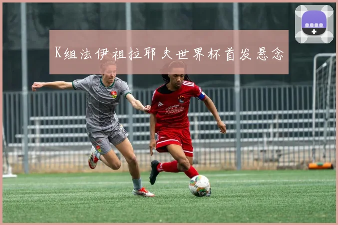 K组法伊祖拉耶夫世界杯首发悬念