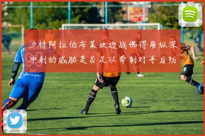 沙特阿拉伯布莱坎迎战佛得角纵深冲刺的威胁是否足以牵制对手后防