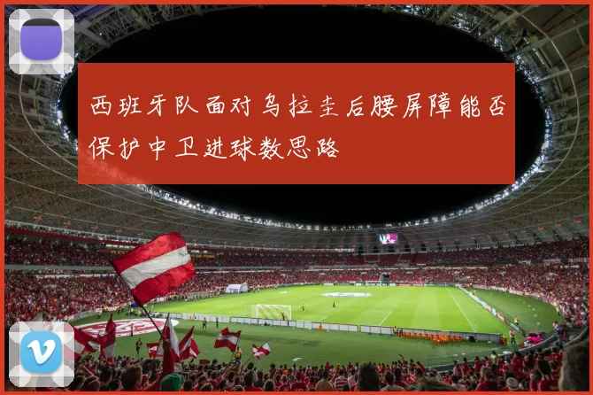 西班牙队面对乌拉圭后腰屏障能否保护中卫进球数思路