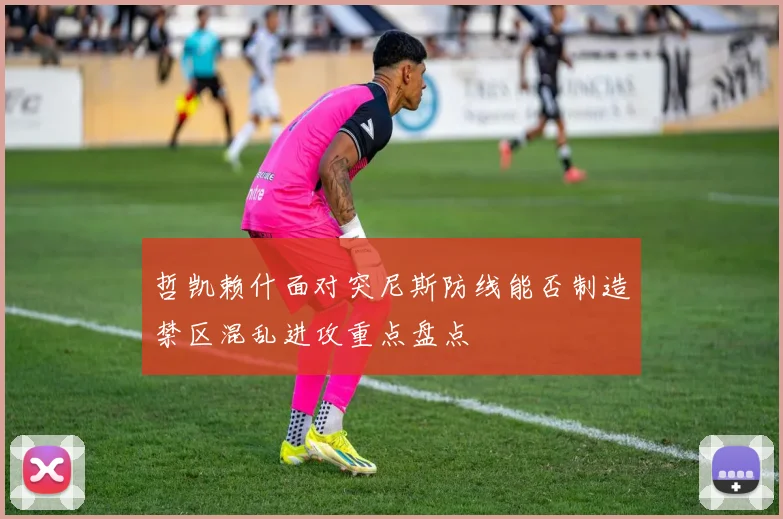 哲凯赖什面对突尼斯防线能否制造禁区混乱进攻重点盘点